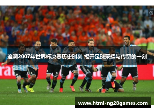 追溯2007年世界杯决赛历史时刻 揭开足球荣耀与传奇的一刻
