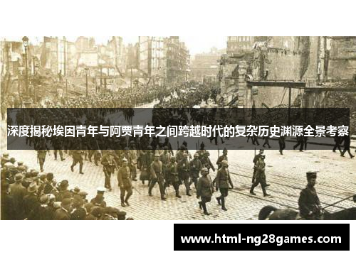 深度揭秘埃因青年与阿贾青年之间跨越时代的复杂历史渊源全景考察 深度揭秘埃因青年与阿贾青年之间跨越时代的复杂历史渊源全景考察