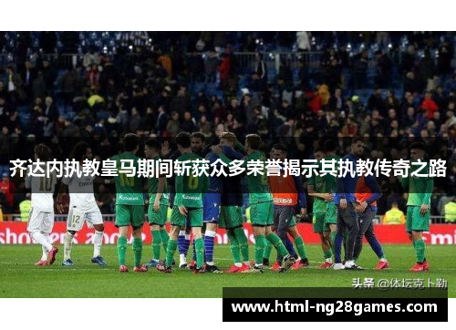 齐达内执教皇马期间斩获众多荣誉揭示其执教传奇之路